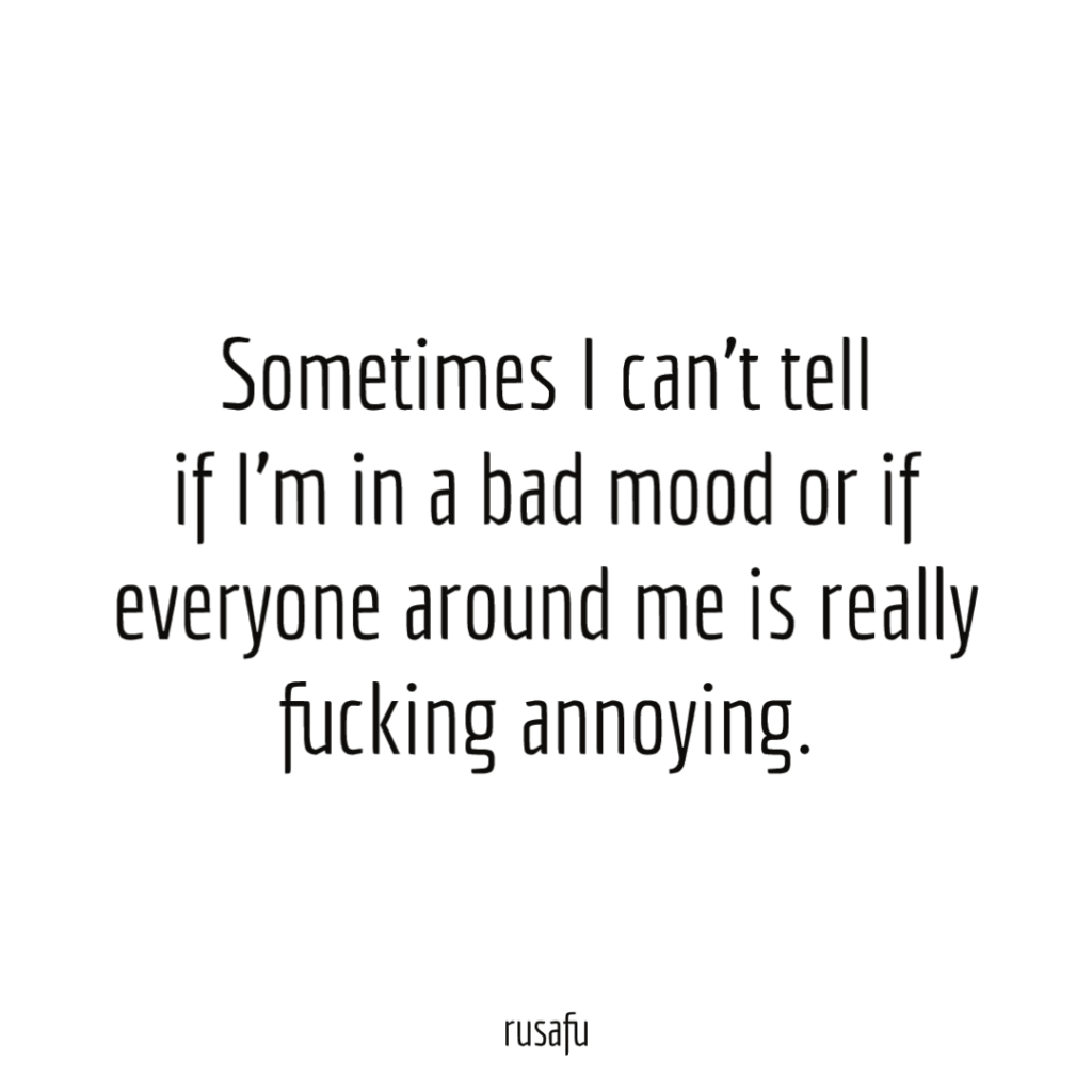 Sometimes I can’t tell if I’m in a bad mood or if everyone around me is really fucking annoying.