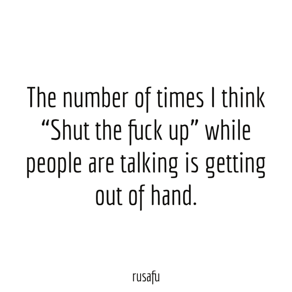 The number of times I think “Shut the fuck up” while people are talking is getting out of hand.