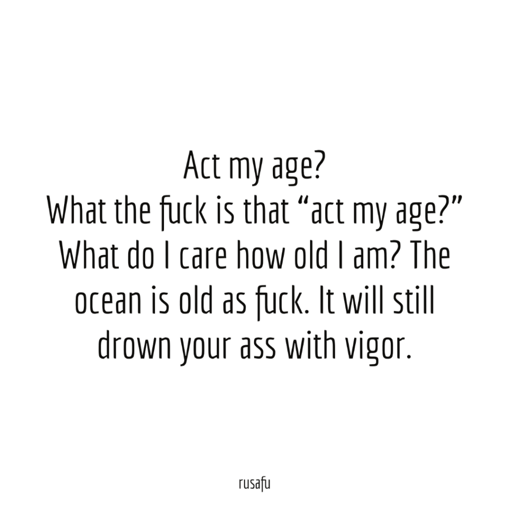 Act my age? What the fuck is that “act my age?” What do I care how old I am? The ocean is old as fuck. It will still drown your ass with vigor.