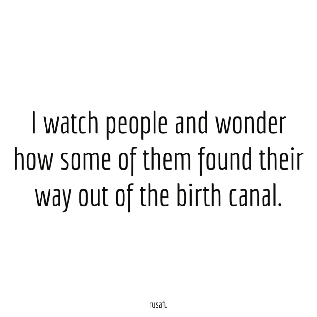 I watch people and wonder how some of them found their way out of the birth canal.