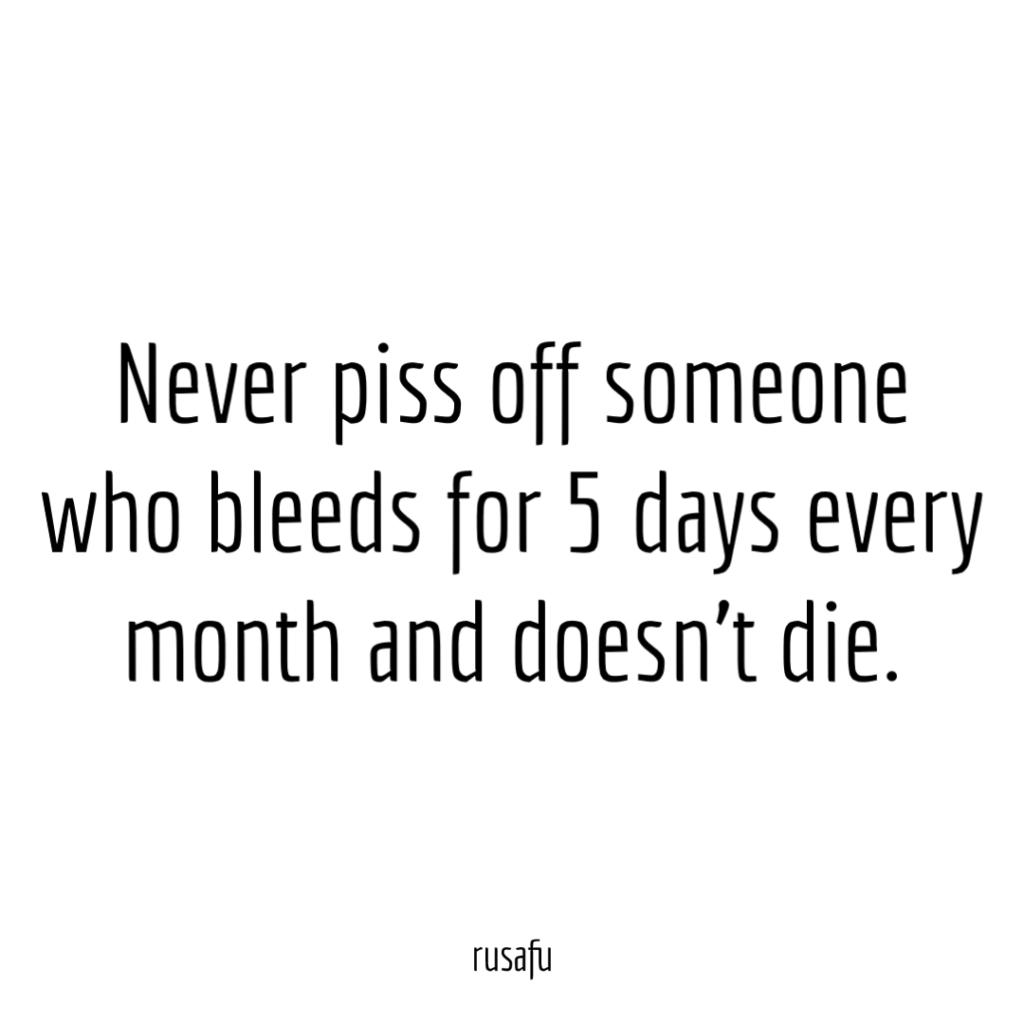 Never piss off someone who bleeds for 5 days every month and doesn’t die.