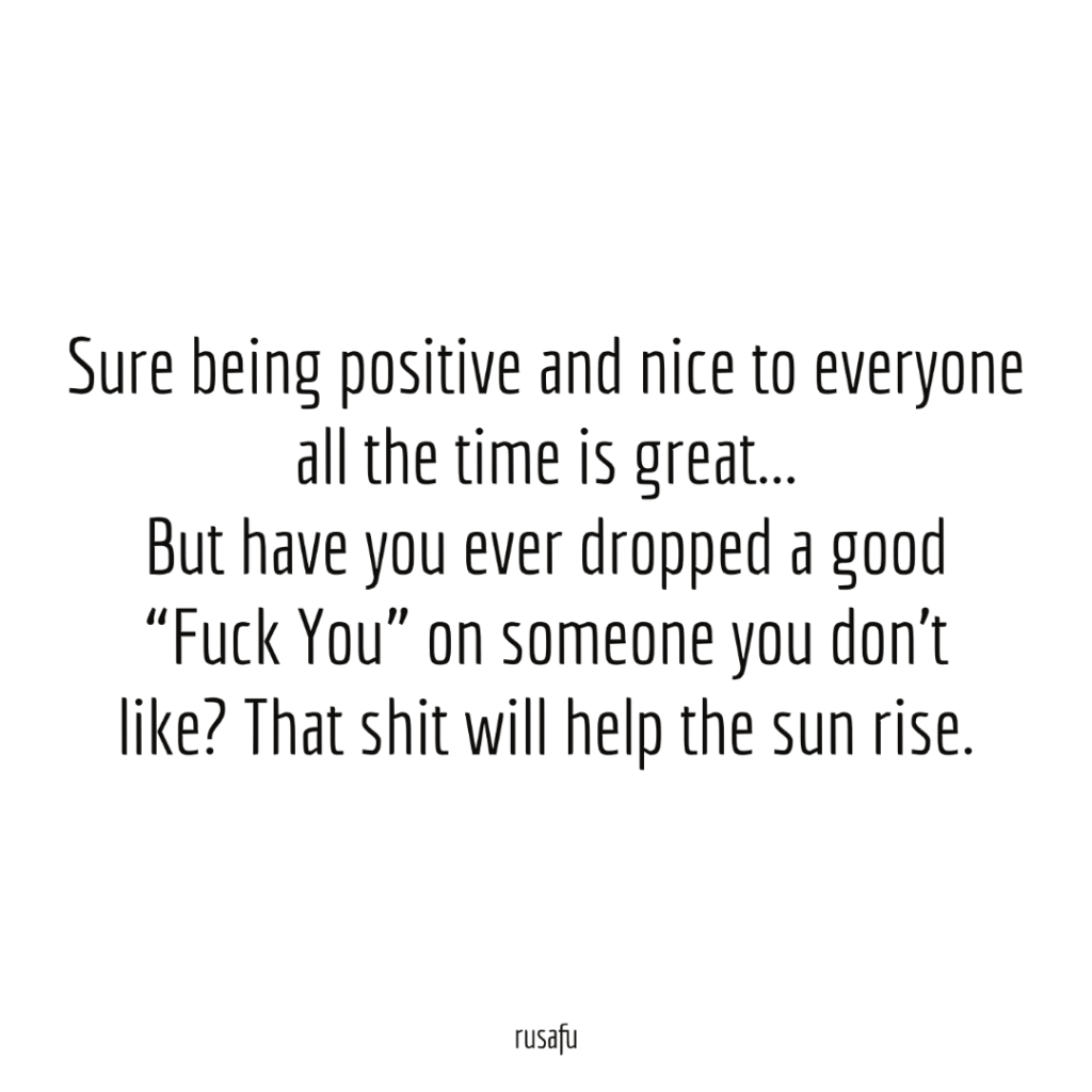 Sure being positive and nice to everyone all the time is great... But have you ever dropped a good “Fuck You” on someone you don’t like? That shit will help the sun rise.