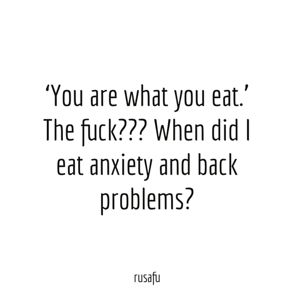 'You are what you eat.' The fuck??? When did I eat anxiety and back problems?
