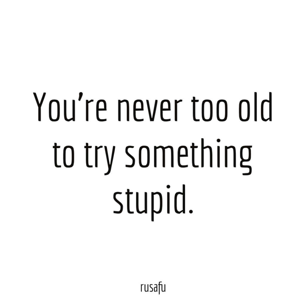 You’re never too old to try something stupid.