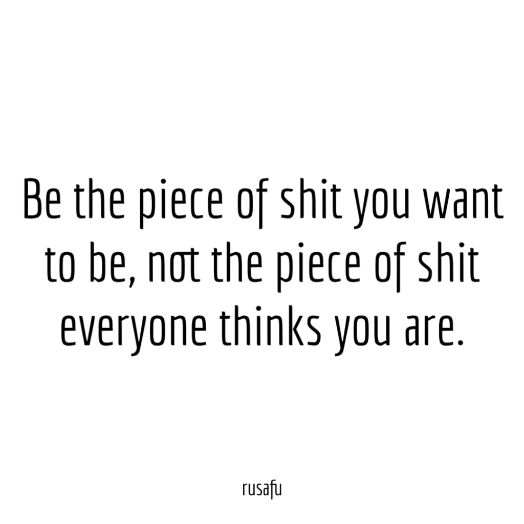 Be the piece of shit you want to be, not the piece of shit everyone thinks you are.