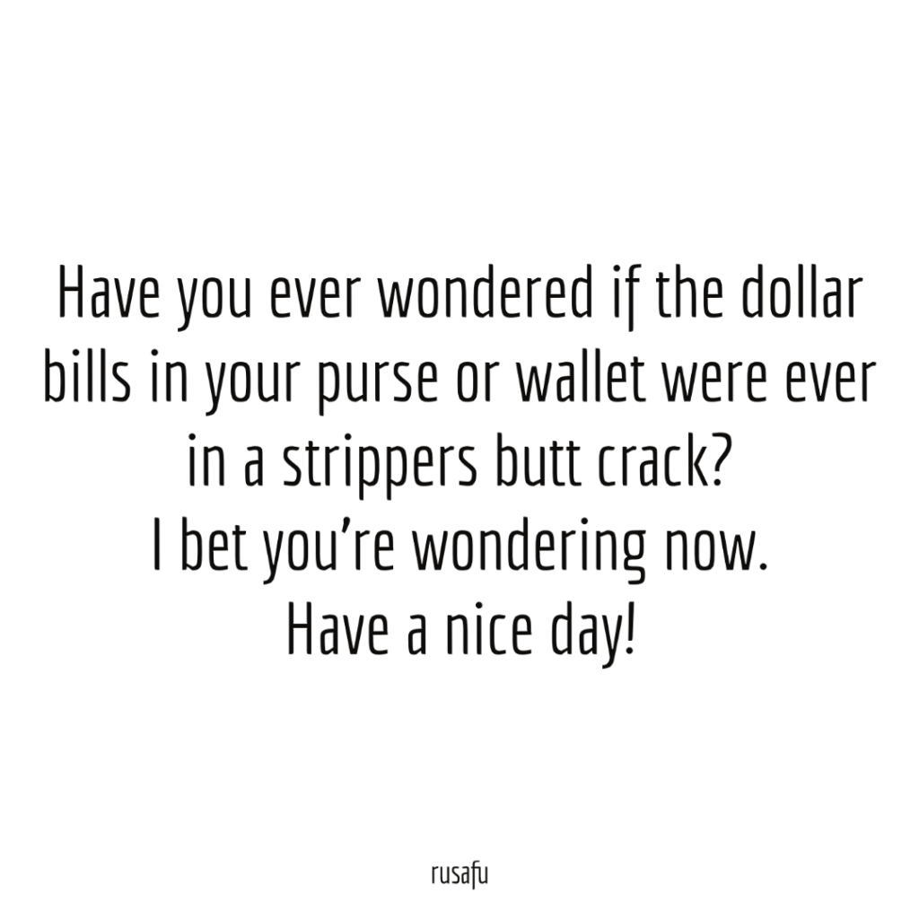Have you ever wondered if the dollar bills in your purse or wallet were ever in a strippers butt crack? I bet you’re wondering now. Have a nice day!