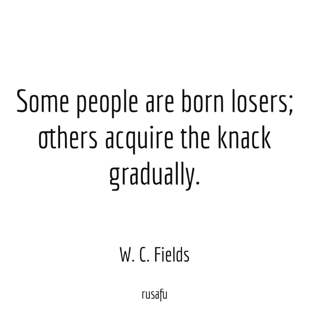 Some people are born losers; others acquire the knack gradually. - W. C. Fields
