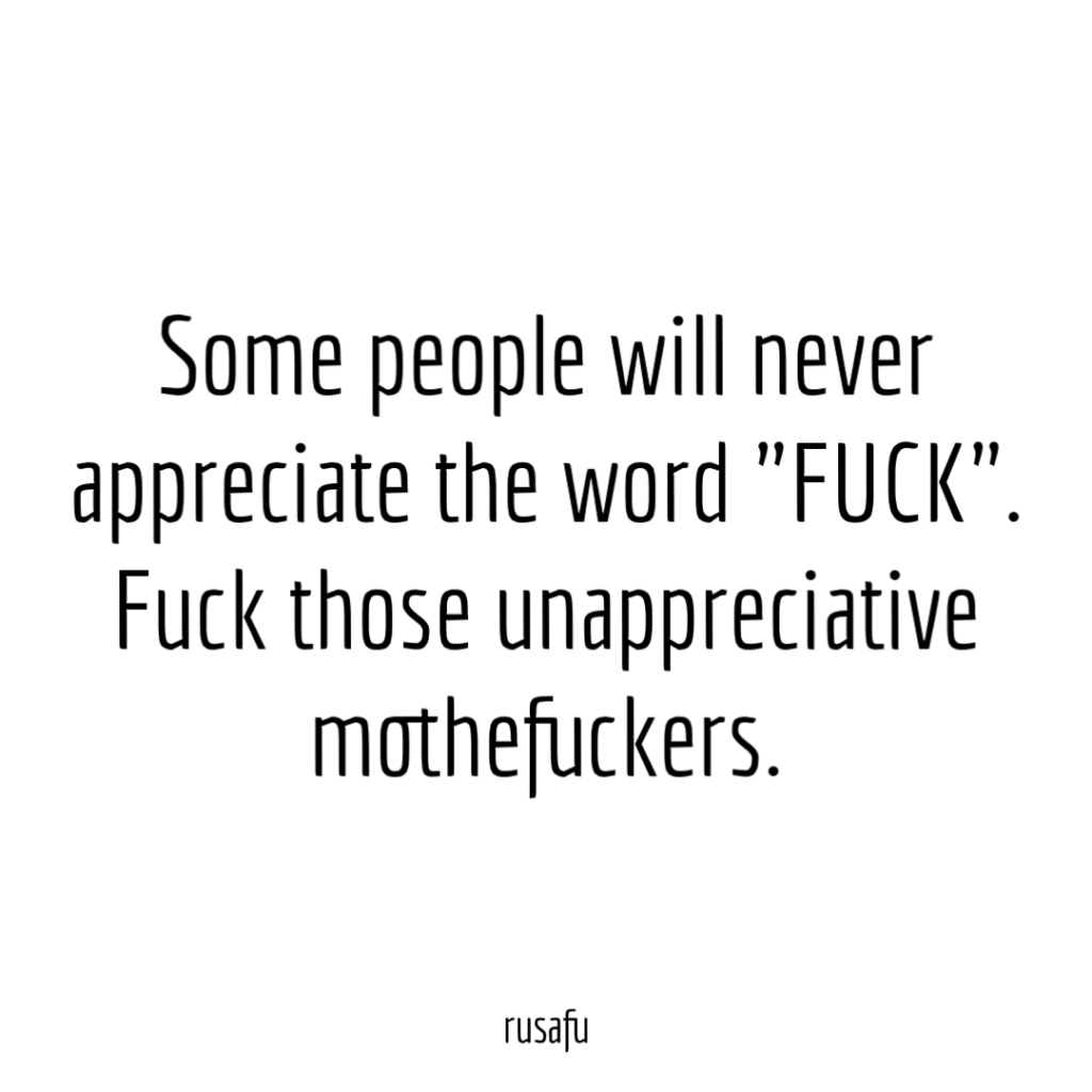 Some people will never appreciate the word "FUCK". Fuck those unappreciative mothefuckers.