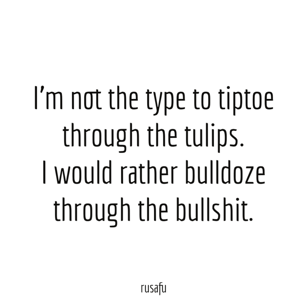 I’m not the type to tiptoe through the tulips. I would rather bulldoze through the bullshit.