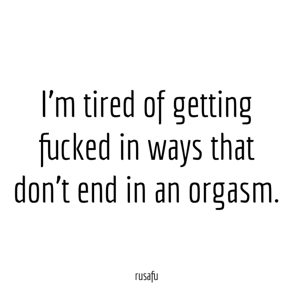 I’m tired of getting fucked in ways that don’t end in an orgasm.