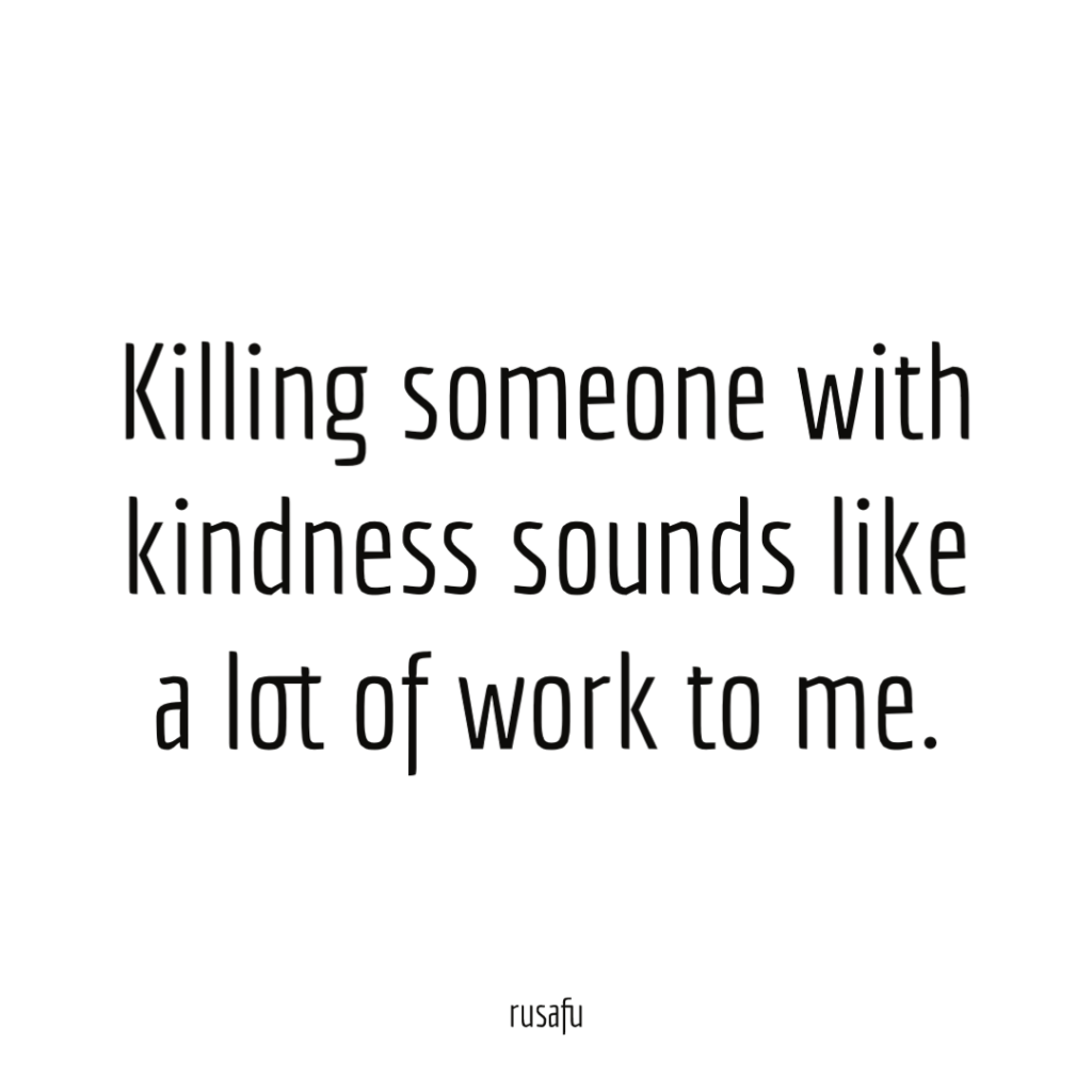 Killing someone with kindness sounds like a lot of work to me.