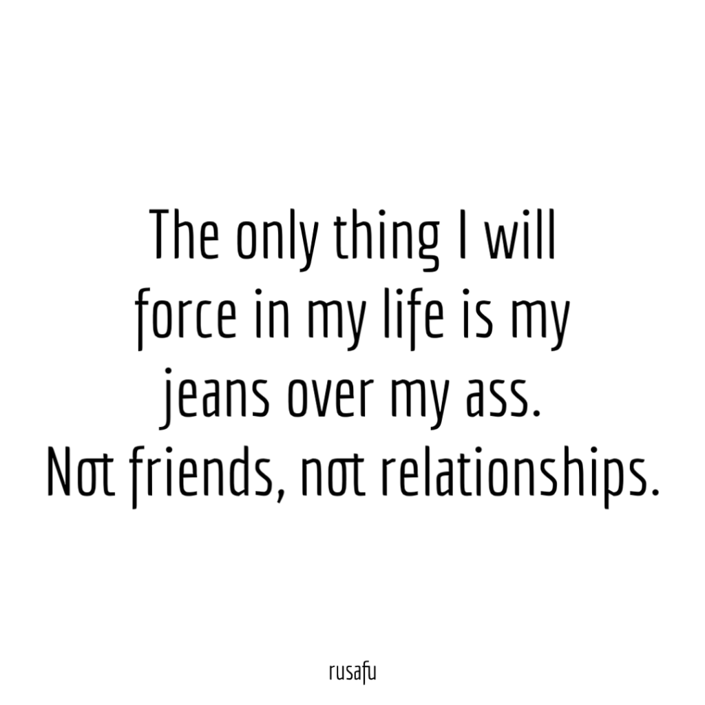 The only thing I will force in my life is my jeans over my ass. Not friends, not relationships.