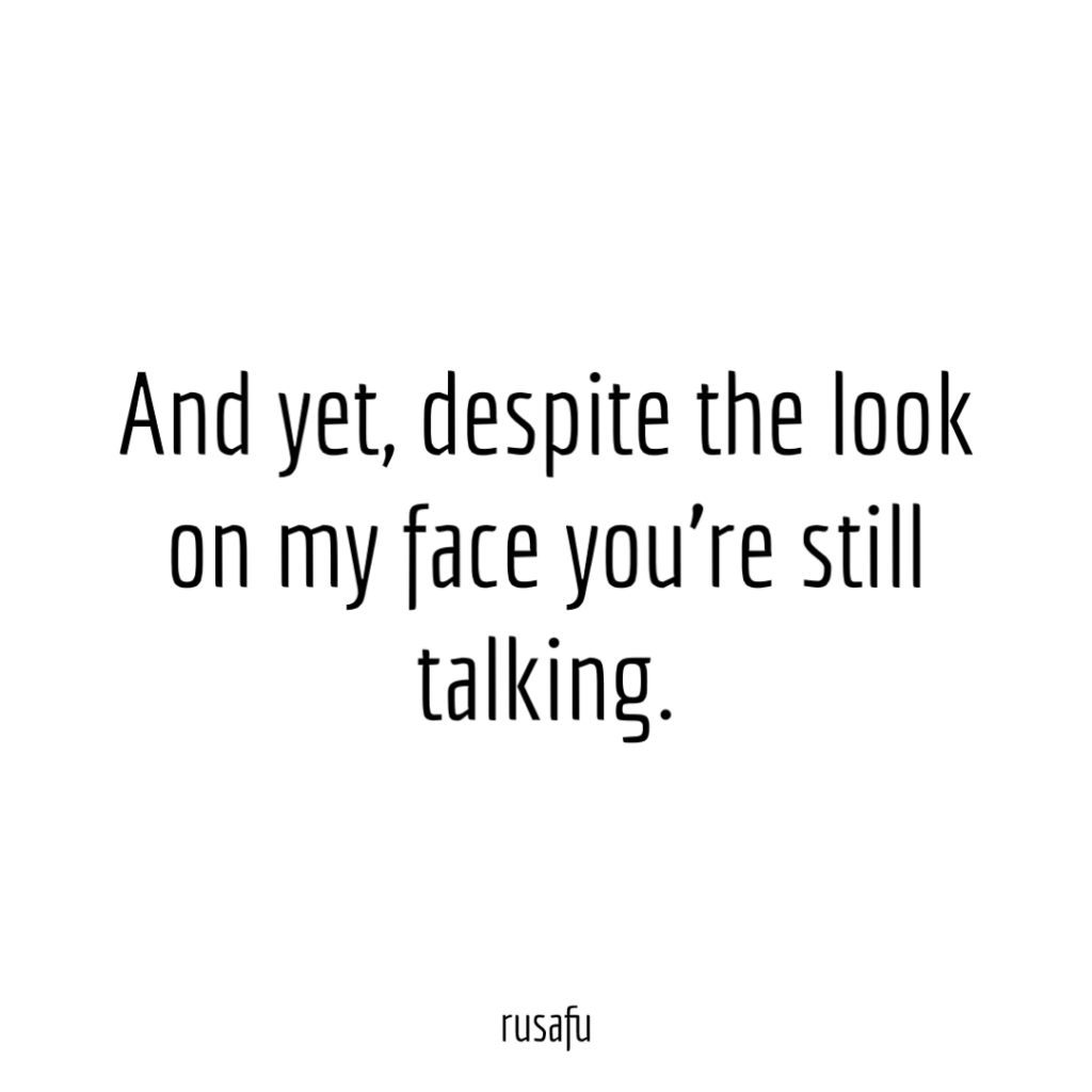 And yet, despite the look on my face you’re still talking.