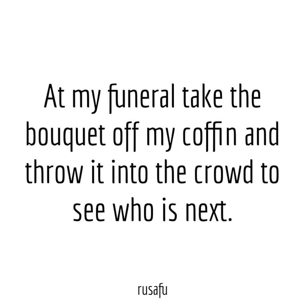 At my funeral take the bouquet off my coffin and throw it into the crowd to see who is next.