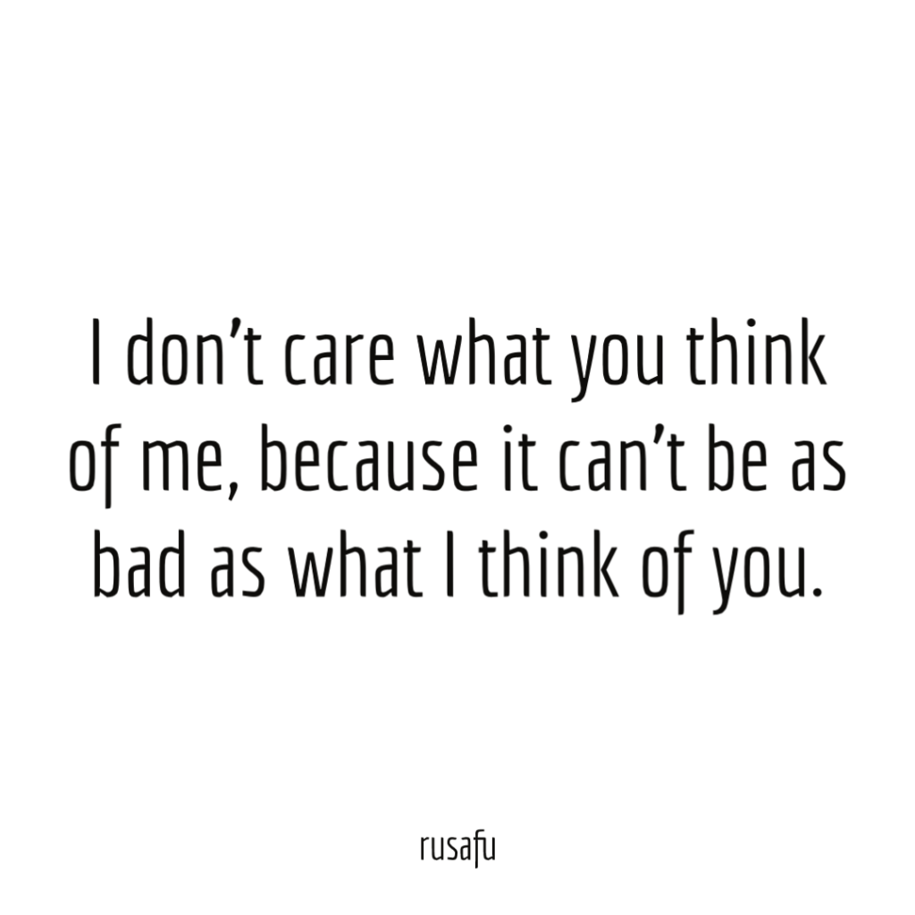 I don’t care what you think of me, because it can’t be as bad as what I think of you.