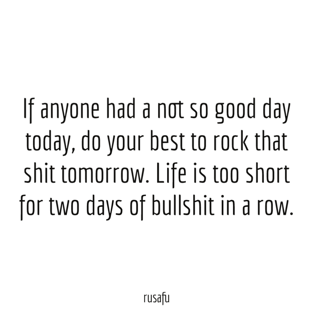 If anyone had a not so good day today, do your best to rock that shit tomorrow. Life is too short for two days of bullshit in a row.