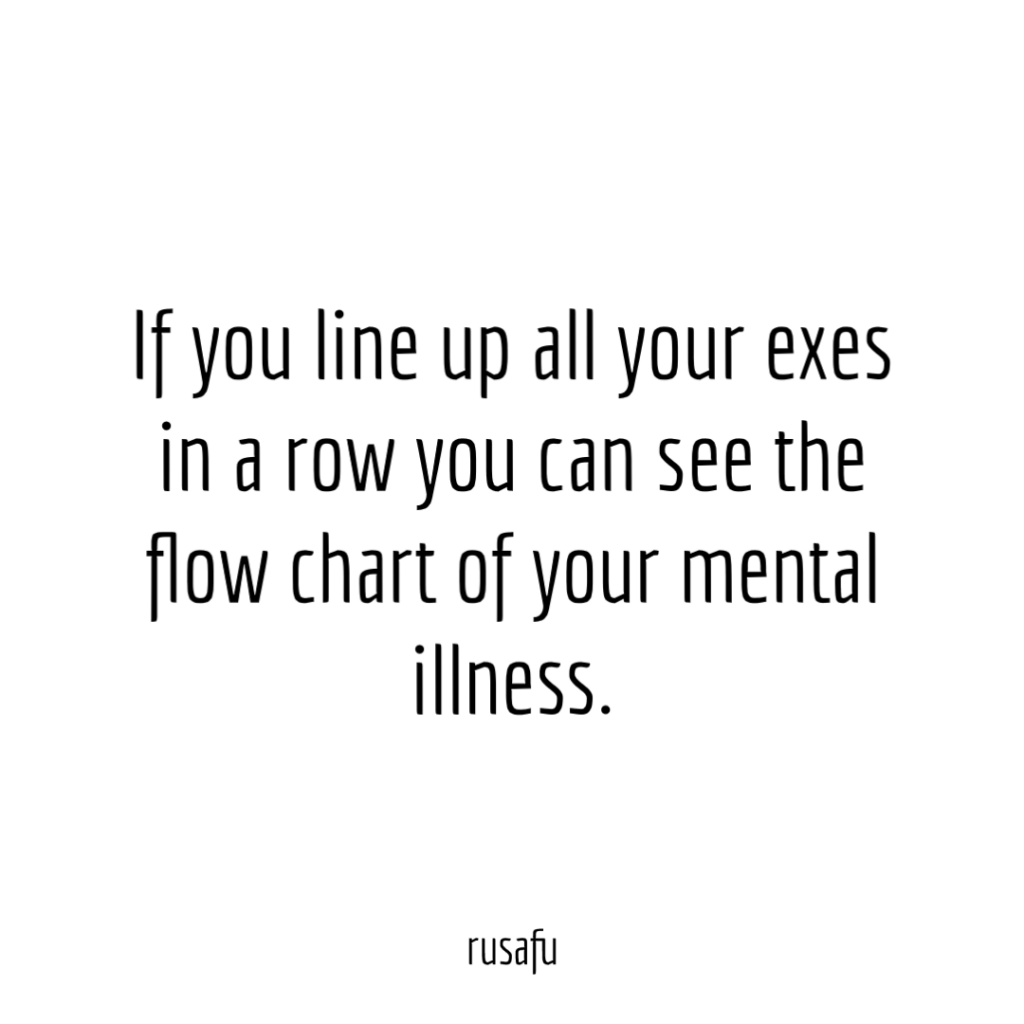 If you line up all your exes in a row you can see the flow chart of your mental illness.