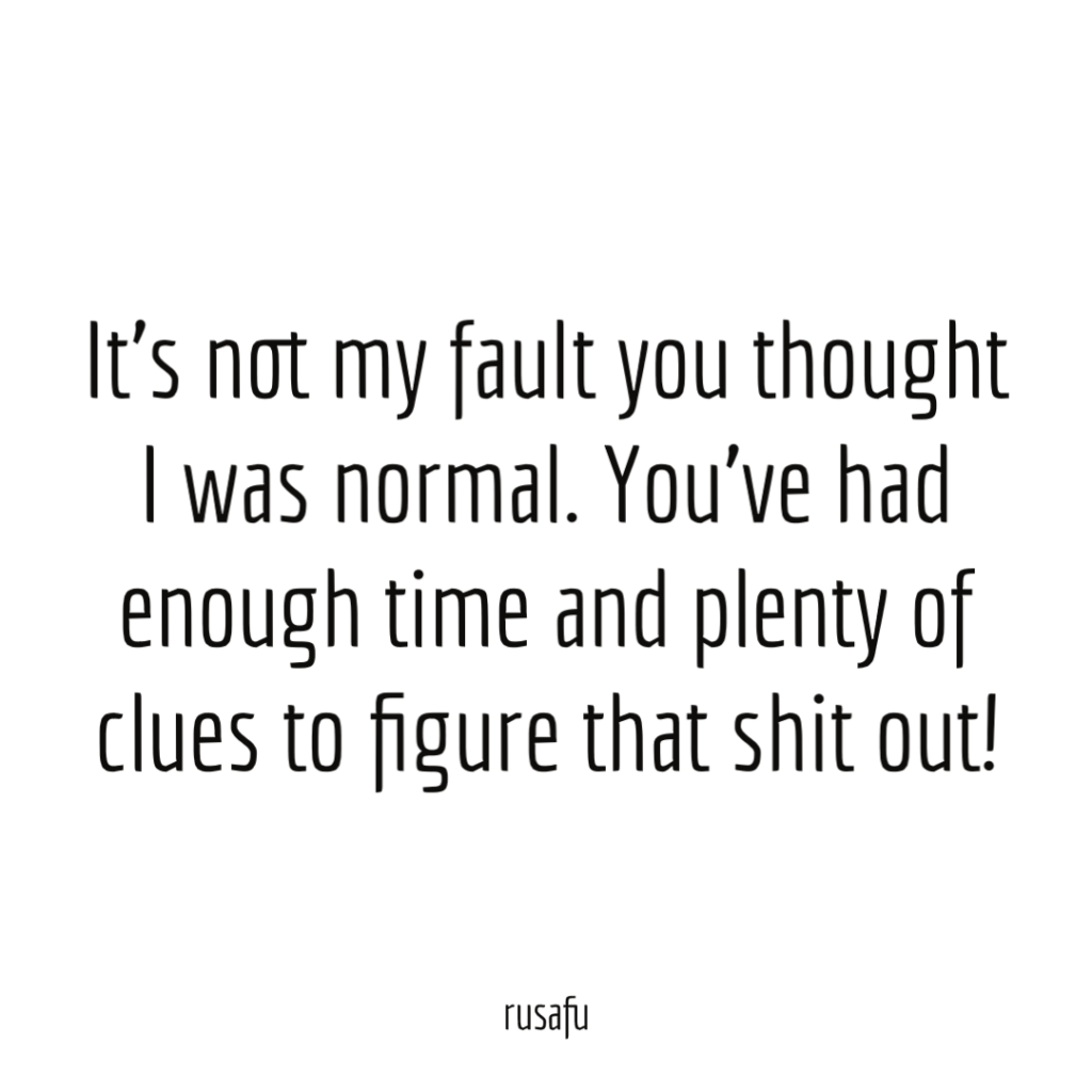 It’s not my fault you thought I was normal. You’ve had enough time and plenty of clues to figure that shit out!