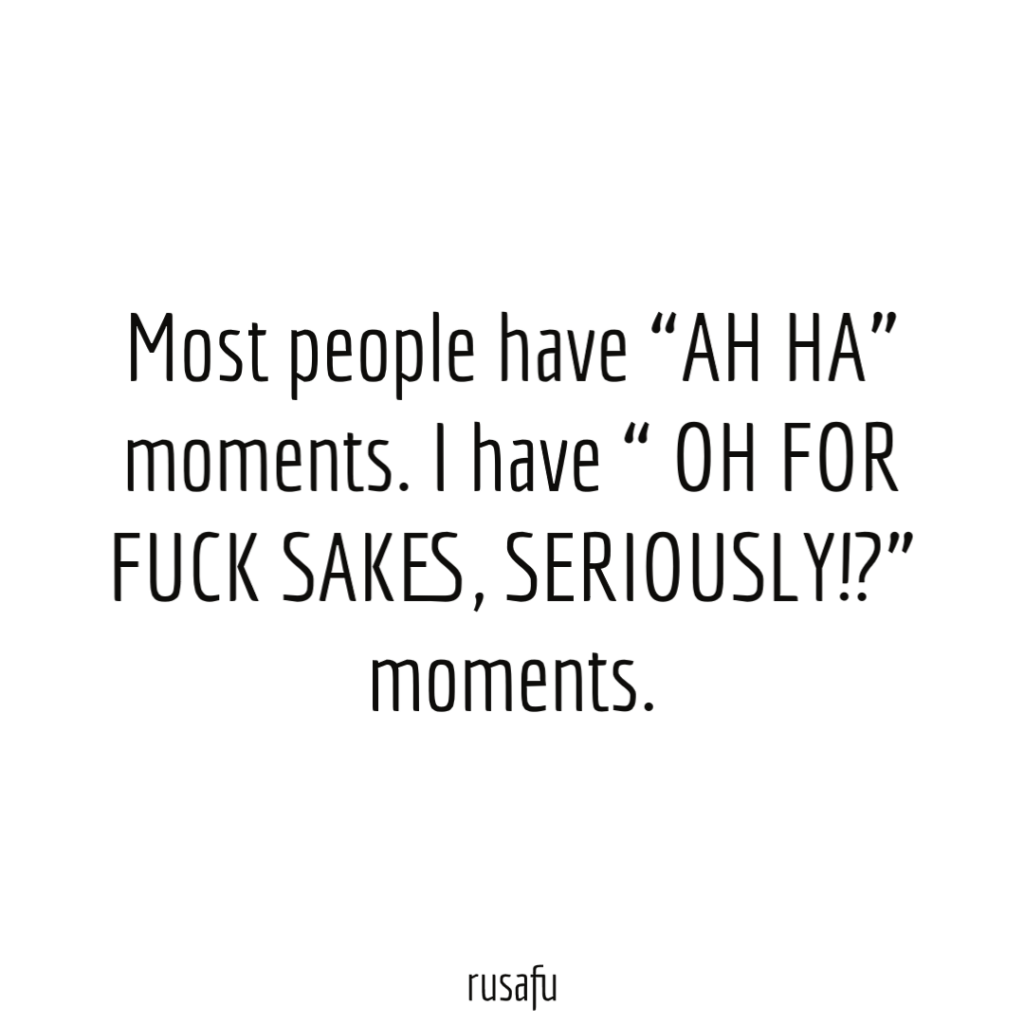 Most people have “AH HA” moments. I have “ OH FOR FUCK SAKES, SERIOUSLY!?” moments.