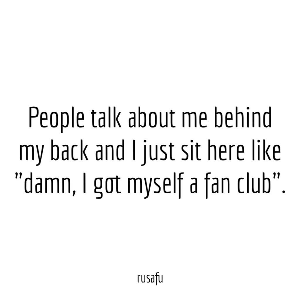 People talk about me behind my back and I just sit here like "damn, I got myself a fan club".