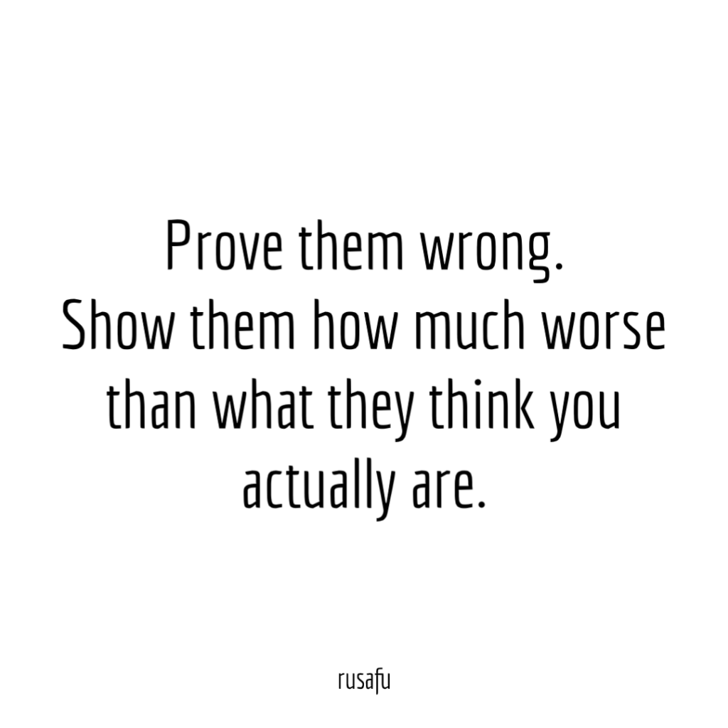 Prove them wrong. Show them how much worse than what they think you actually are.