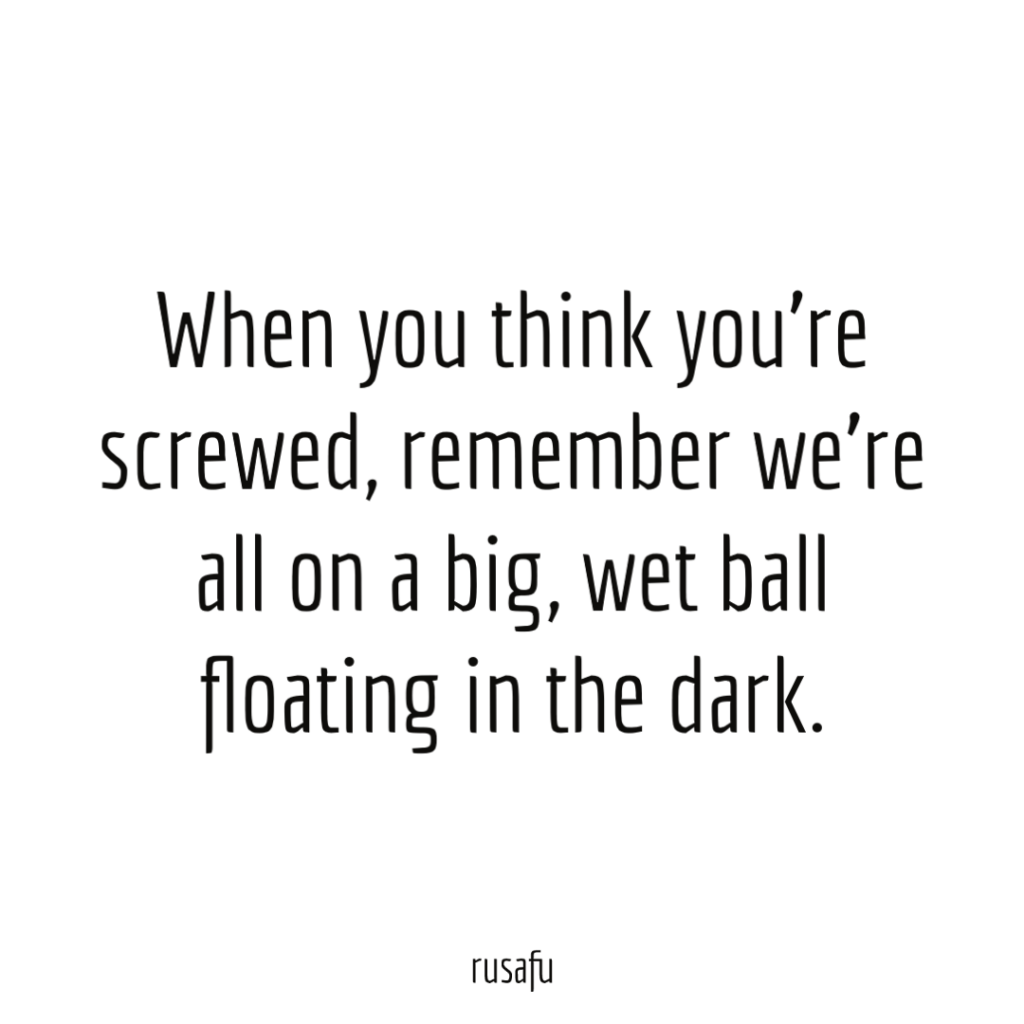 When you think you’re screwed, remember we’re all on a big, wet ball floating in the dark.
