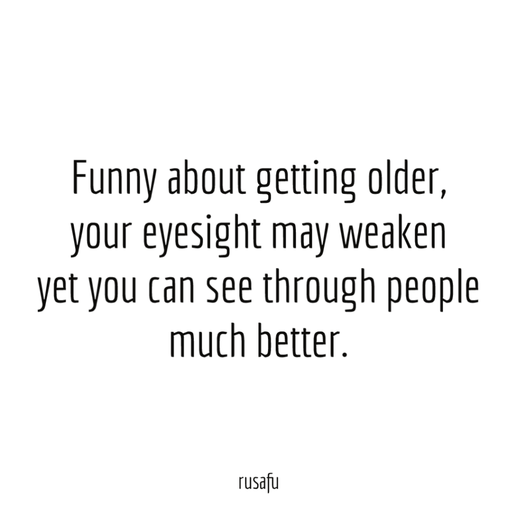 Funny about getting older, your eyesight may weaken yet you can see through people much better.