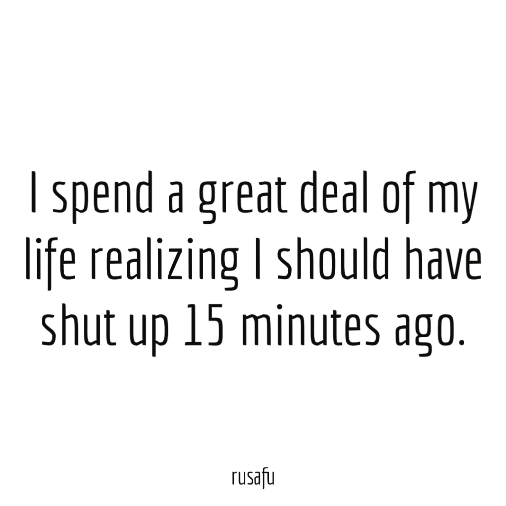 I spend a great deal of my life realizing I should have shut up 15 minutes ago.
