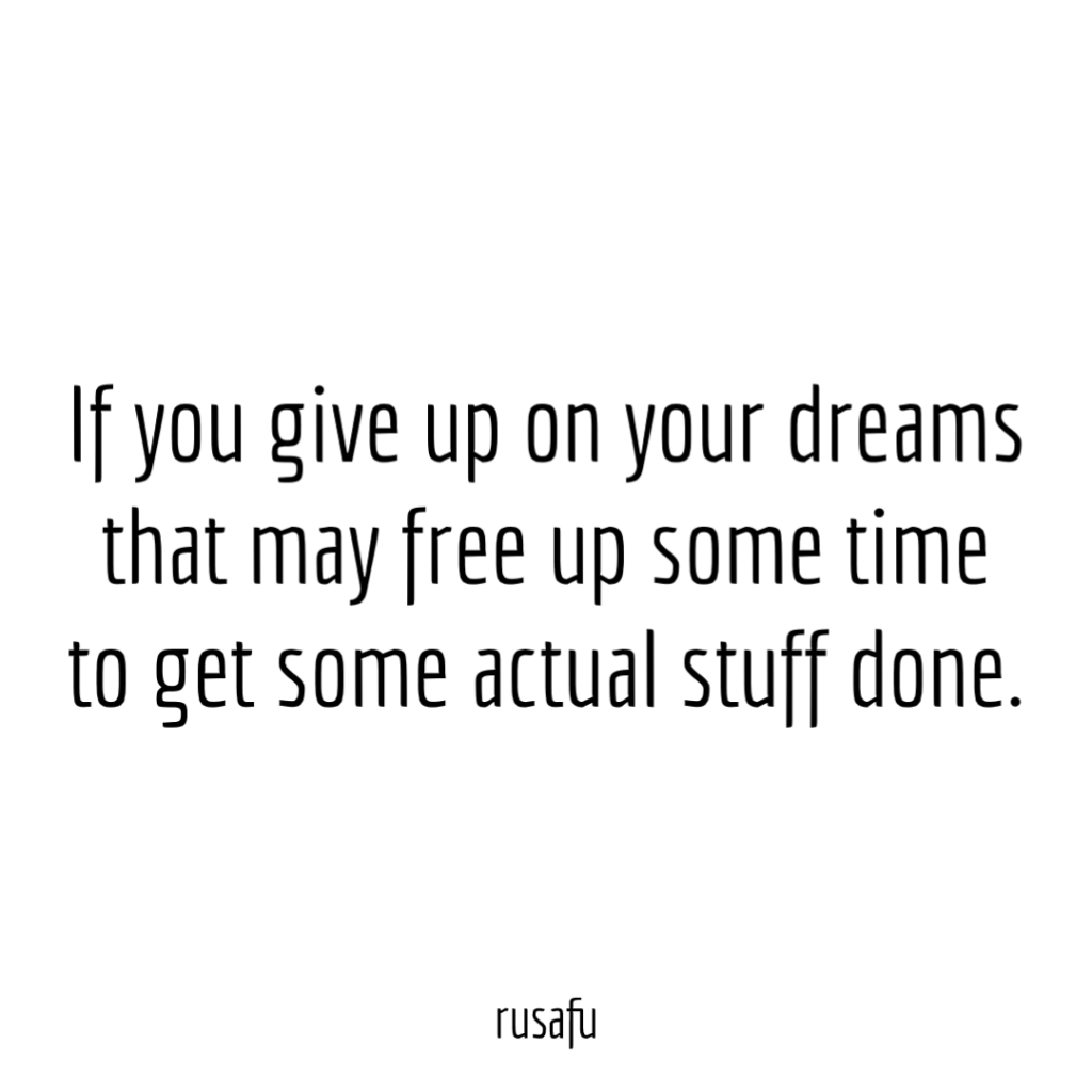 If you give up on your dreams that may free up some time to get some actual stuff done.