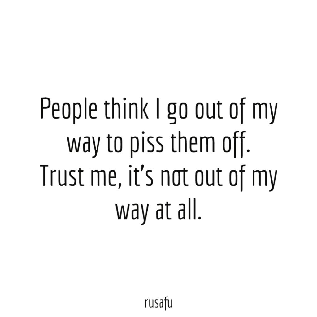 People think I go out of my way to piss them off. Trust me, it’s not out of my way at all.