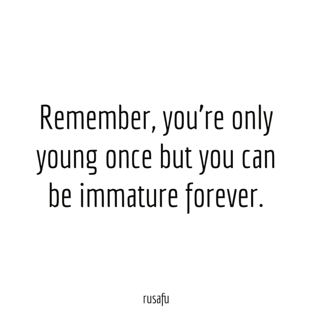 Remember, you're only young once but you can be immature forever.