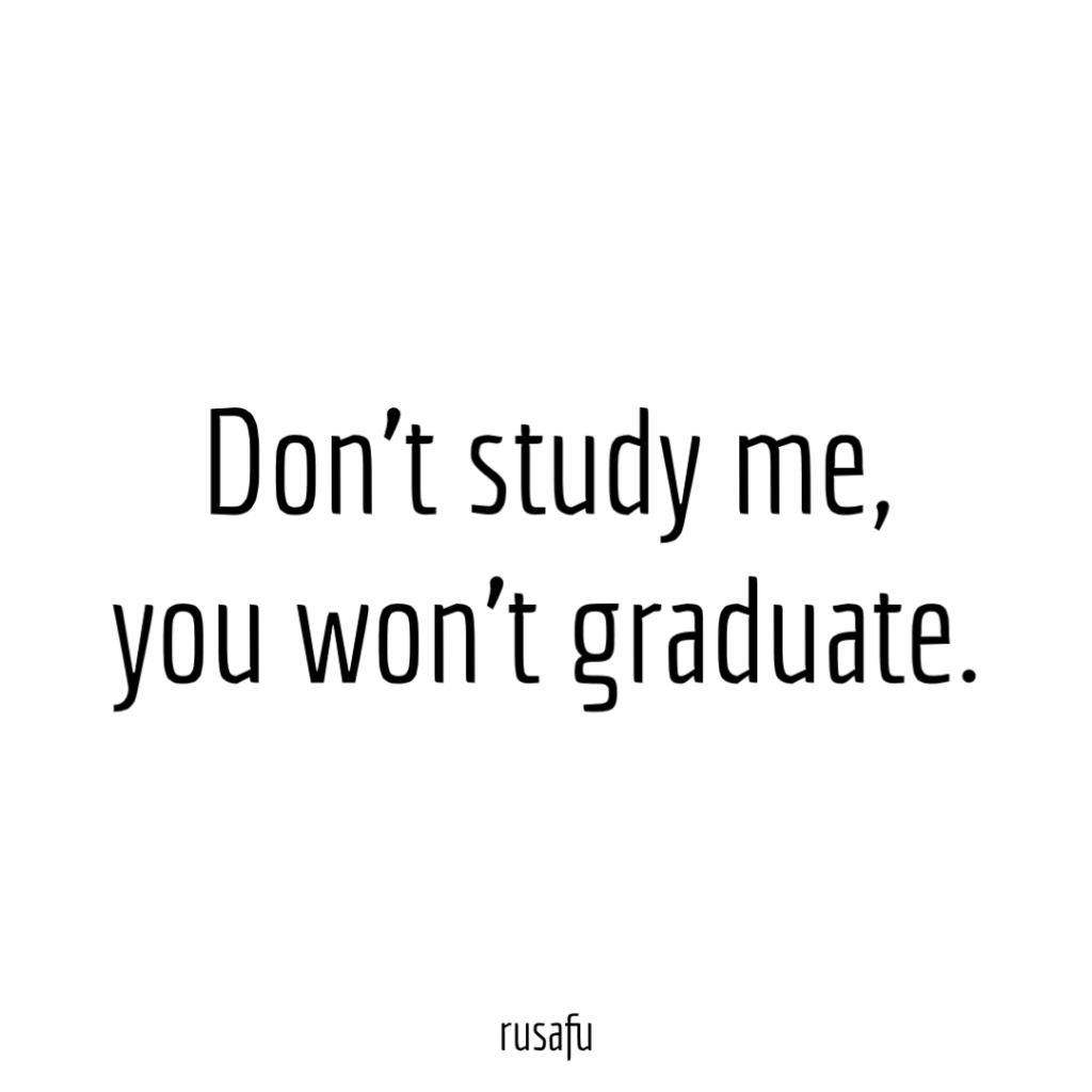 Don’t study me, you won’t graduate.