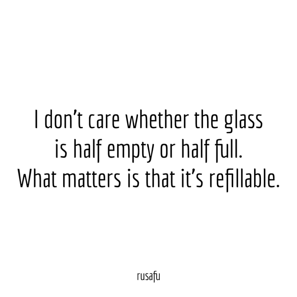 I don’t care whether the glass is half empty or half full. What matters is that it’s refillable.