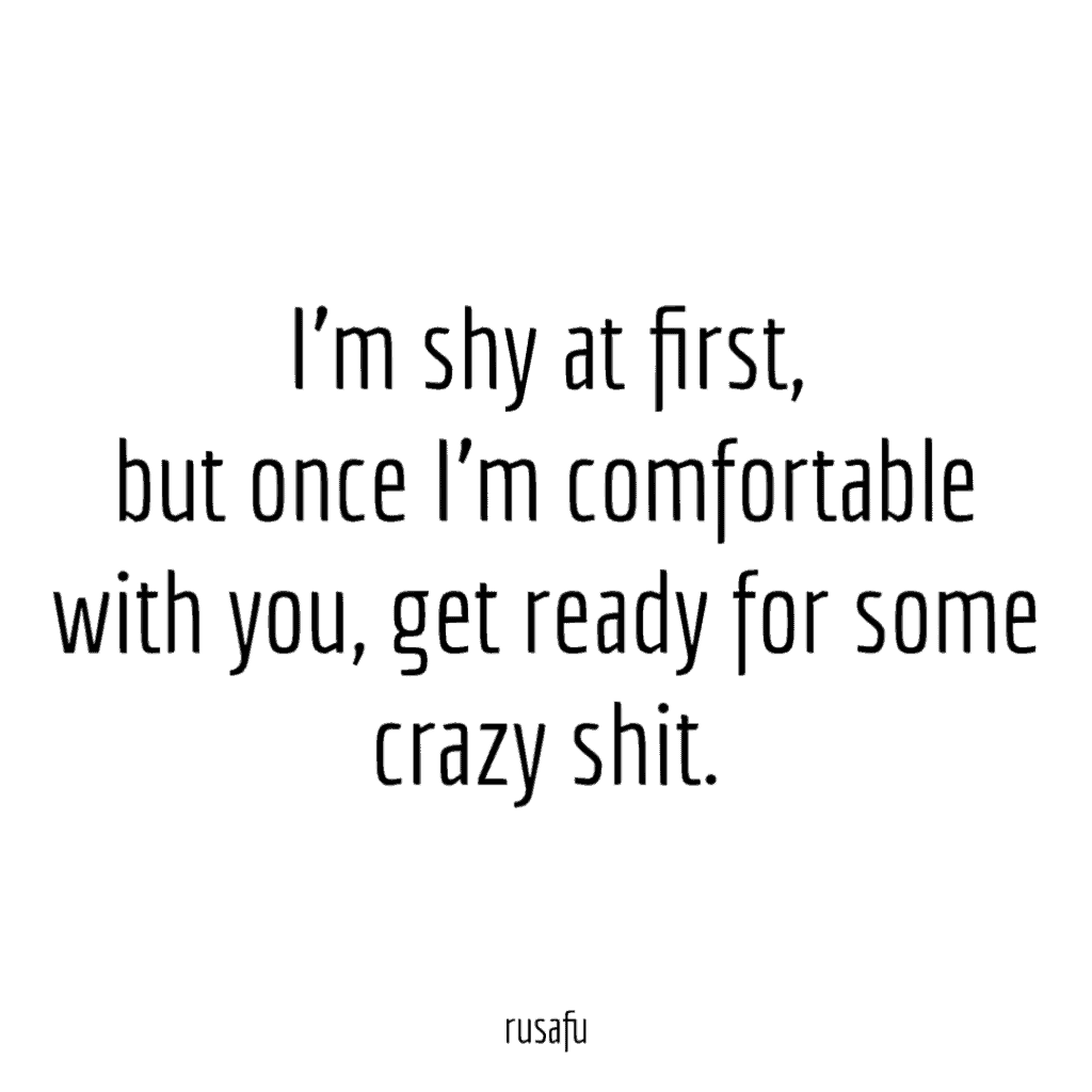 I’m shy at first, but once I’m comfortable with you, get ready for some crazy shit.