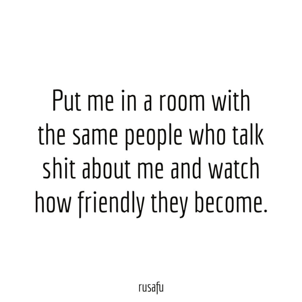 Put me in a room with the same people who talk shit about me and watch how friendly they become.