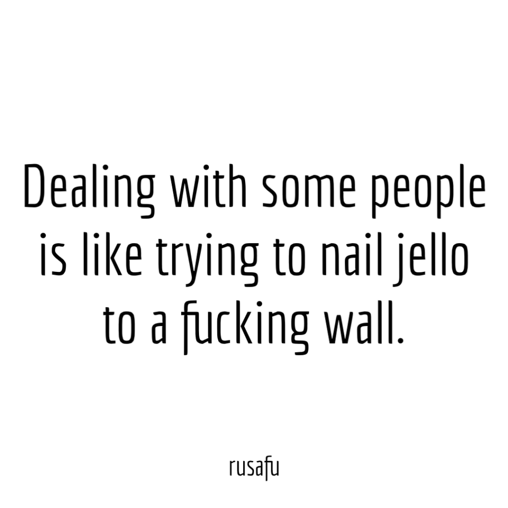 Dealing with some people is like trying to nail jello to a fucking wall.