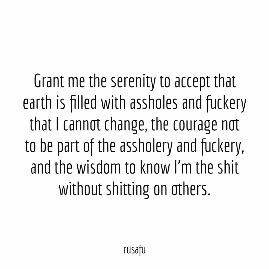 Grant me the serenity to accept that earth is filled with assholes and fuckery that I cannot change, the courage not to be part of the assholery and fuckery, and the wisdom to know I’m the shit without shitting on others.