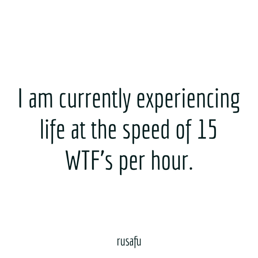I am currently experiencing life at the speed of 15 WTF's per hour.