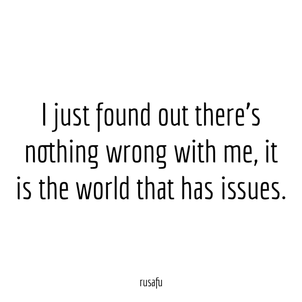 I just found out there’s nothing wrong with me, it is the world that has issues.