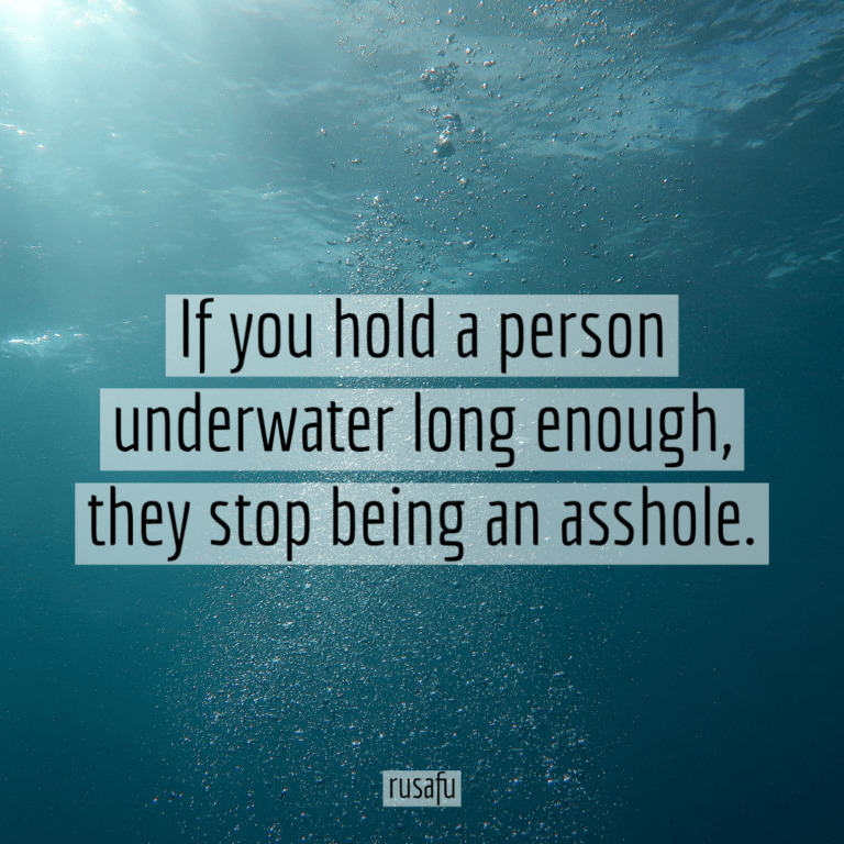 If you hold a person underwater long enough, they stop being an asshole.