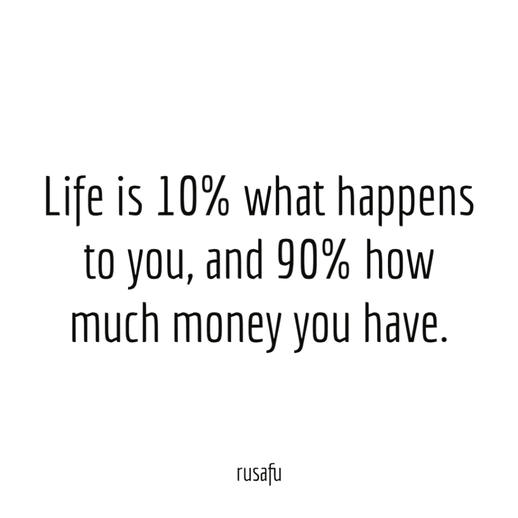 Life is 10% what happens to you, and 90% how much money you have.