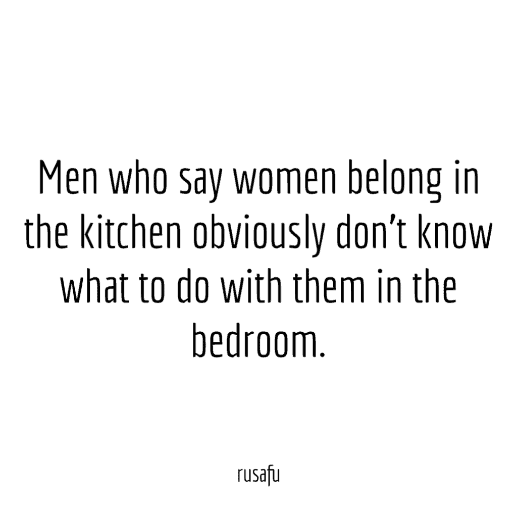 Men who say women belong in the kitchen obviously don't know what to do with them in the bedroom.