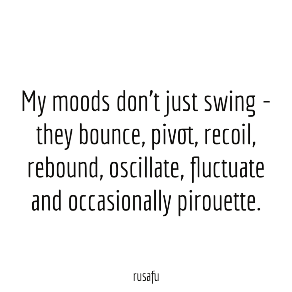 My moods don’t just swing - they bounce, pivot, recoil, rebound, oscillate, fluctuate and occasionally pirouette.