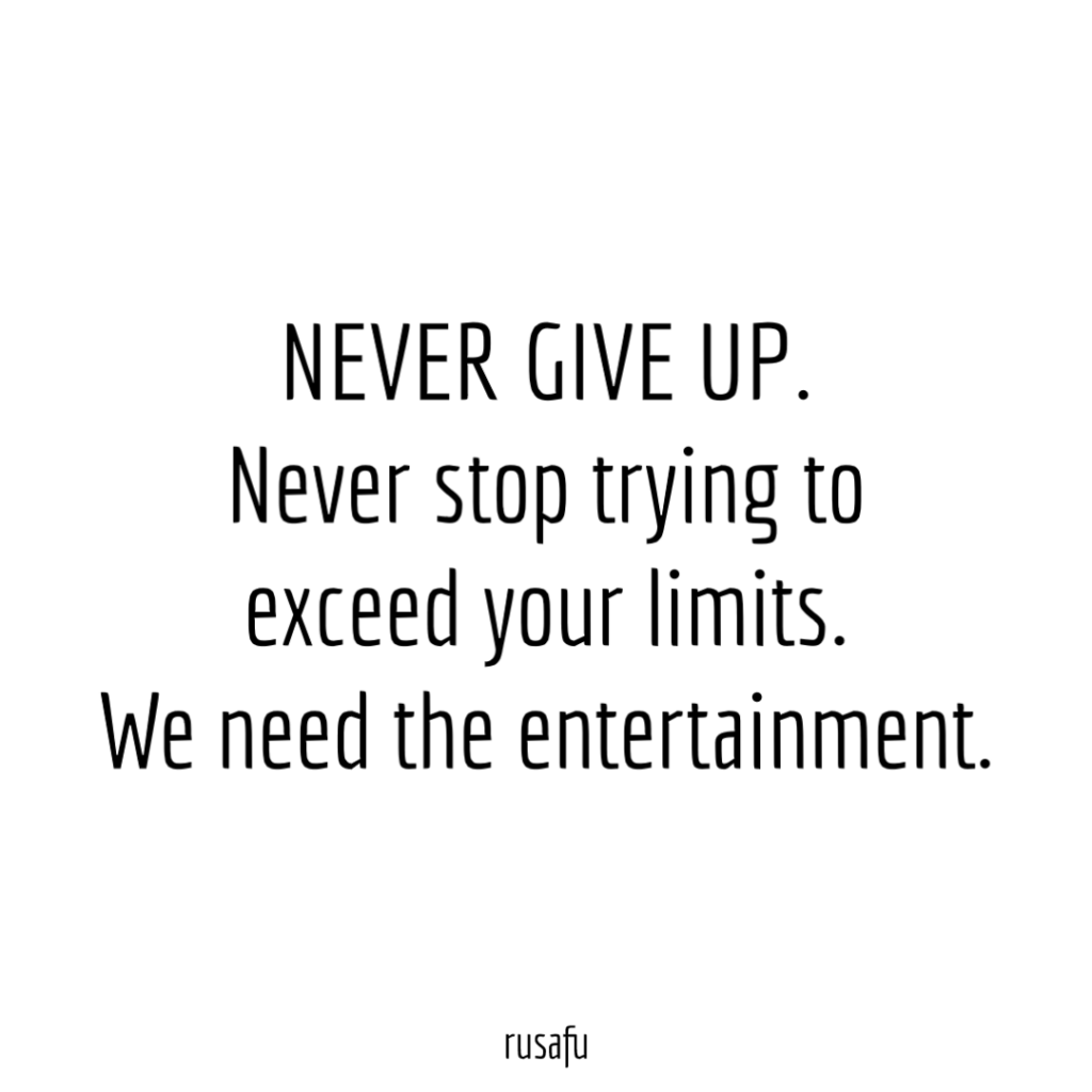 NEVER GIVE UP. Never stop trying to exceed your limits. We need the entertainment.