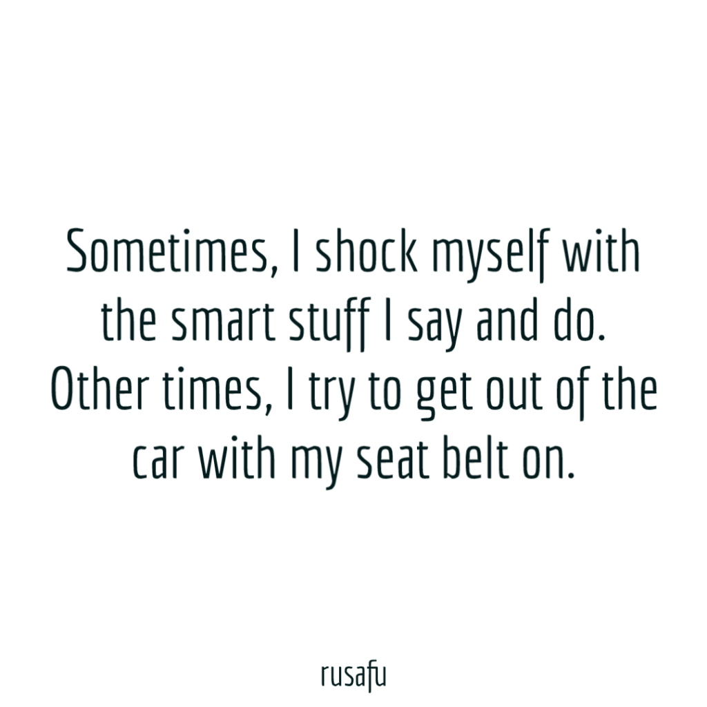 Sometimes, I shock myself with the smart stuff I say and do. Other times, I try to get out of the car with my seat belt on.
