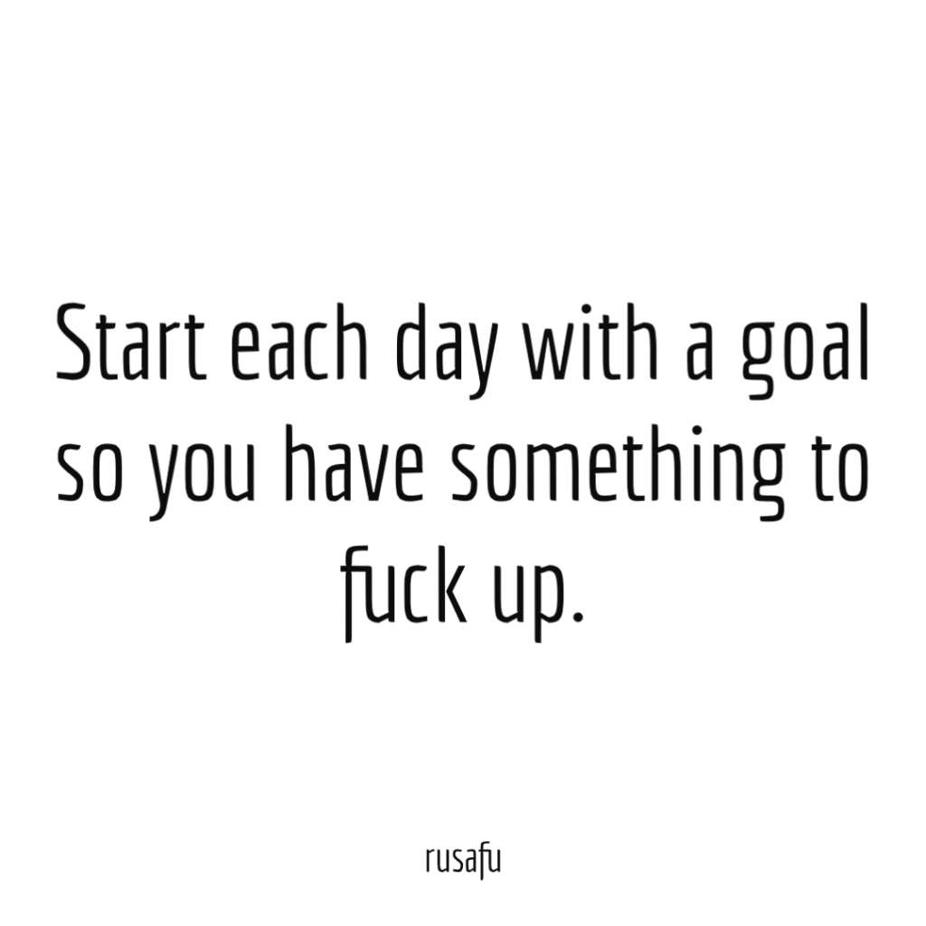Start each day with a goal so you have something to fuck up.