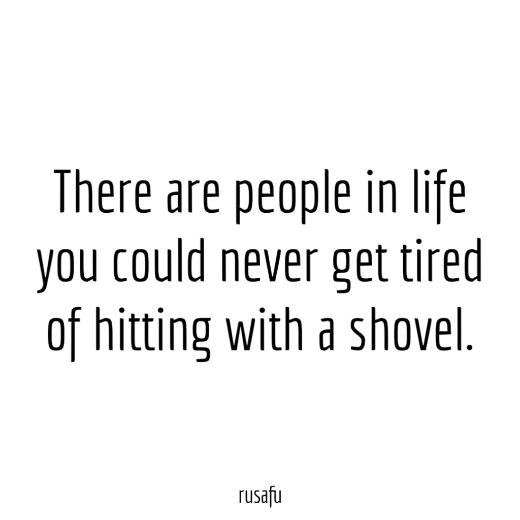 There are people in life you could never get tired of hitting with a shovel.