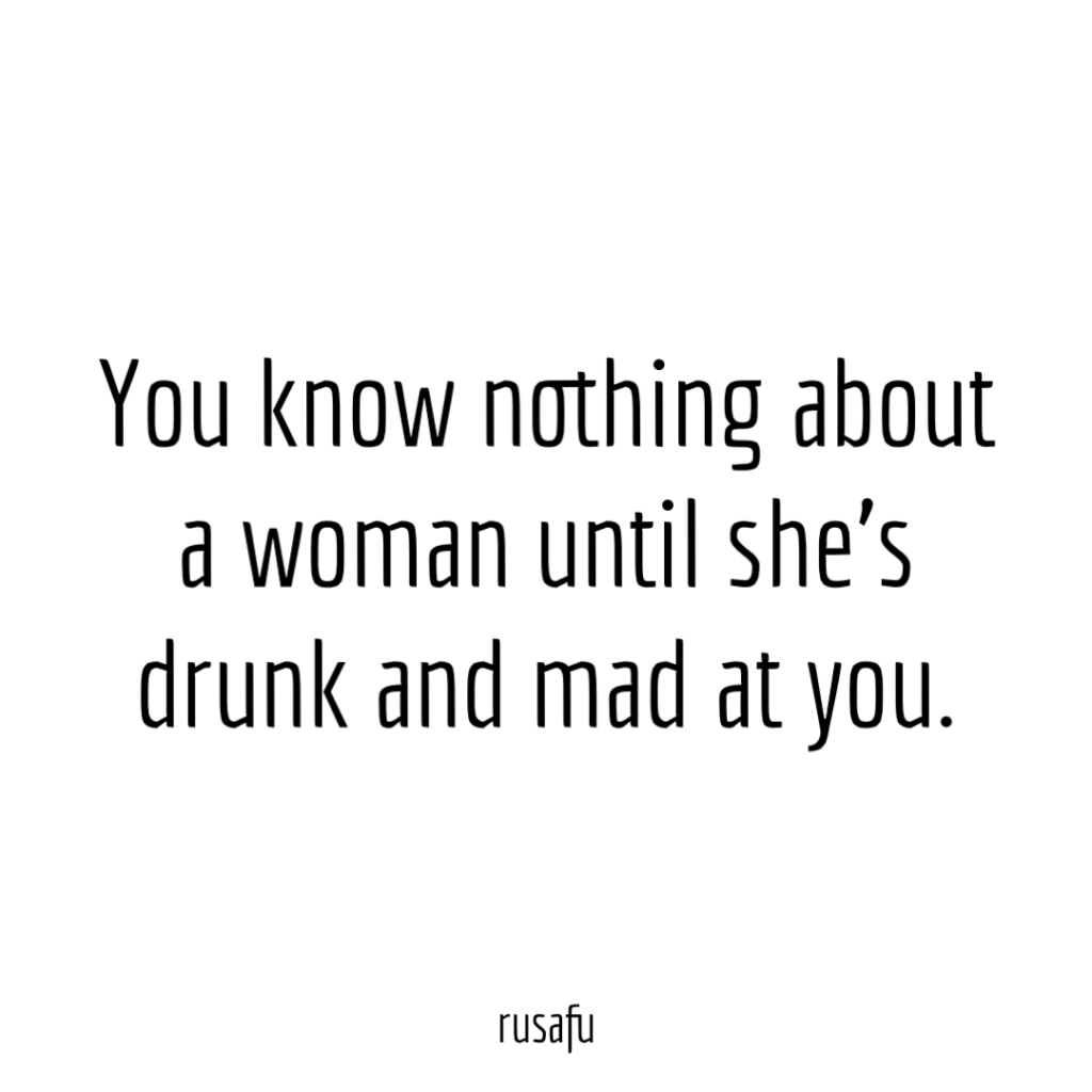 You know nothing about a woman until she’s drunk and mad at you.