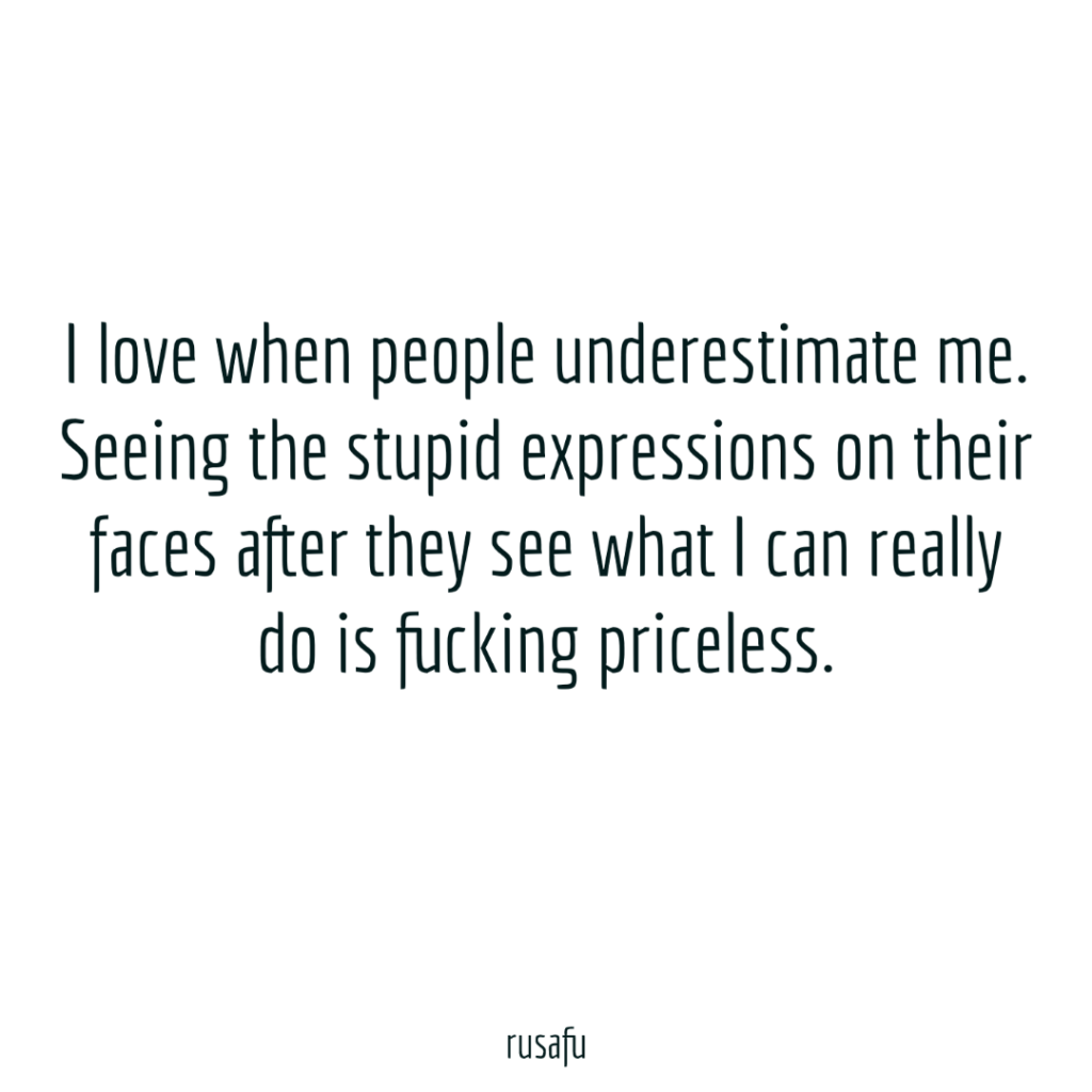 I love when people underestimate me. Seeing the stupid expressions on their faces after they see what I can really do is fucking priceless.