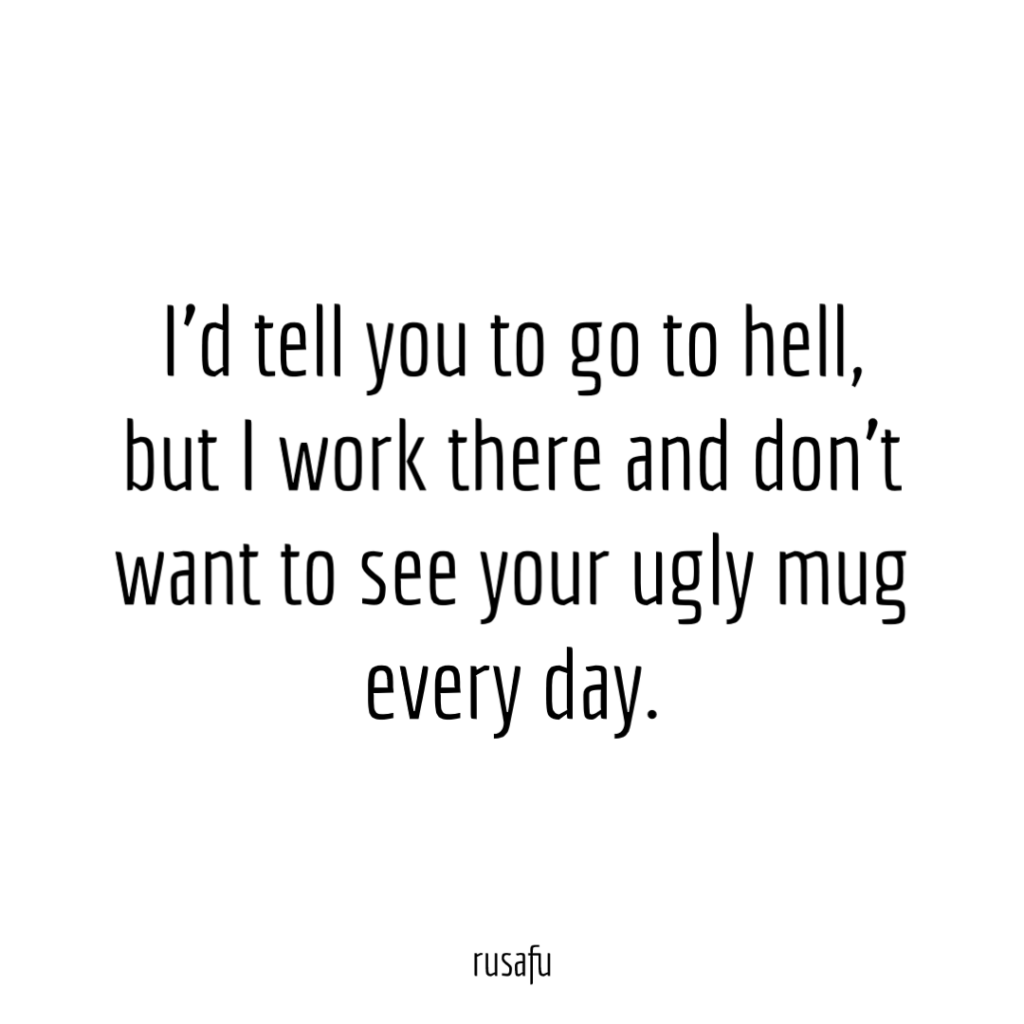 I’d tell you to go to hell, but I work there and don’t want to see your ugly mug every day.